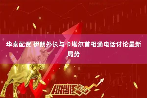 华泰配资 伊朗外长与卡塔尔首相通电话讨论最新局势