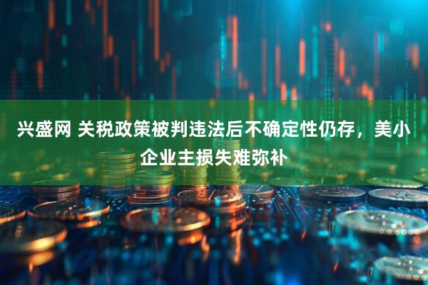 兴盛网 关税政策被判违法后不确定性仍存，美小企业主损失难弥补