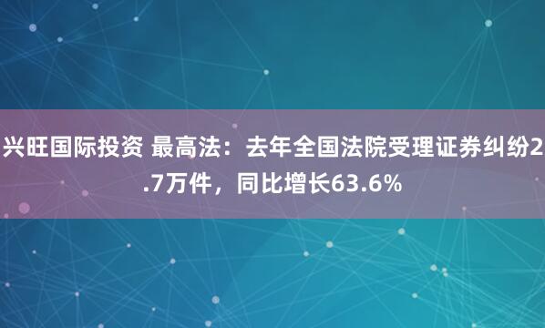 兴旺国际投资 最高法：去年全国法院受理证券纠纷2.7万件，同比增长63.6%