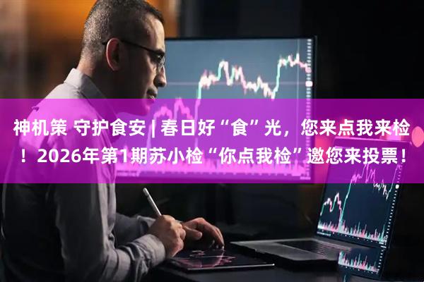 神机策 守护食安 | 春日好“食”光，您来点我来检！2026年第1期苏小检“你点我检”邀您来投票！