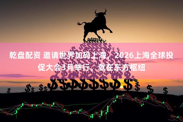 乾盘配资 邀请世界加码上海，2026上海全球投促大会3月举行，就在东方枢纽
