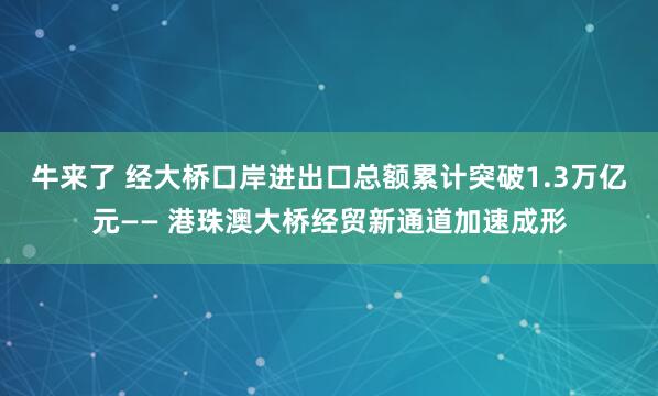 牛来了 经大桥口岸进出口总额累计突破1.3万亿元—— 港珠澳大桥经贸新通道加速成形