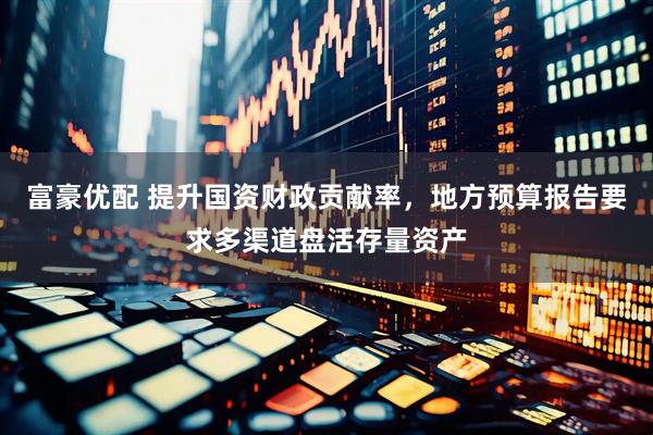 富豪优配 提升国资财政贡献率，地方预算报告要求多渠道盘活存量资产