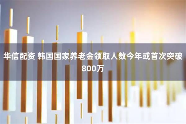 华信配资 韩国国家养老金领取人数今年或首次突破800万