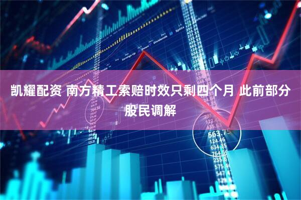 凯耀配资 南方精工索赔时效只剩四个月 此前部分股民调解