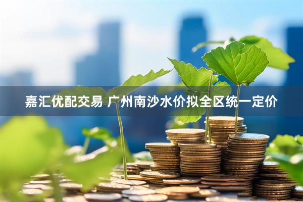 嘉汇优配交易 广州南沙水价拟全区统一定价