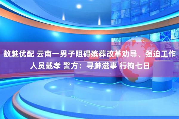 数魅优配 云南一男子阻碍殡葬改革劝导、强迫工作人员戴孝 警方：寻衅滋事 行拘七日