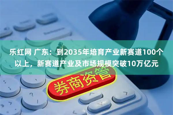 乐红网 广东：到2035年培育产业新赛道100个以上，新赛道产业及市场规模突破10万亿元