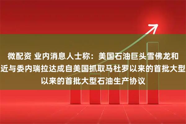 微配资 业内消息人士称：美国石油巨头雪佛龙和英国壳牌正接近与委内瑞拉达成自美国抓取马杜罗以来的首批大型石油生产协议