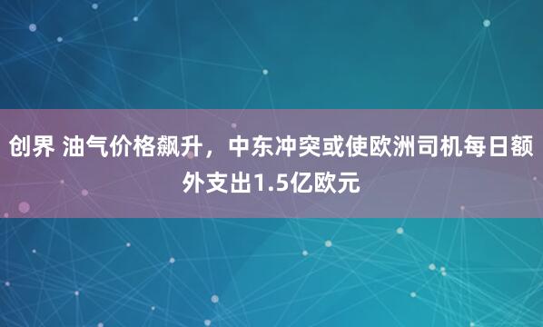 创界 油气价格飙升，中东冲突或使欧洲司机每日额外支出1.5亿欧元