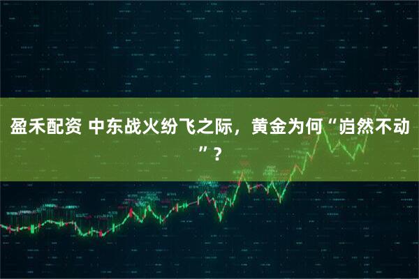 盈禾配资 中东战火纷飞之际，黄金为何“岿然不动”？