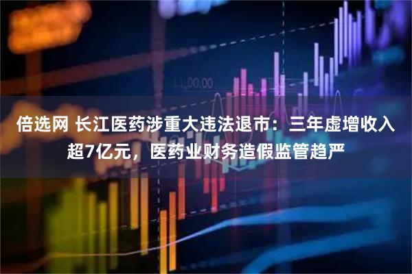 倍选网 长江医药涉重大违法退市:三年虚增收入超7亿元,医药业财务造假监管趋严