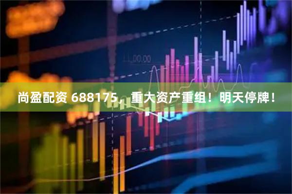 尚盈配资 688175，重大资产重组！明天停牌！