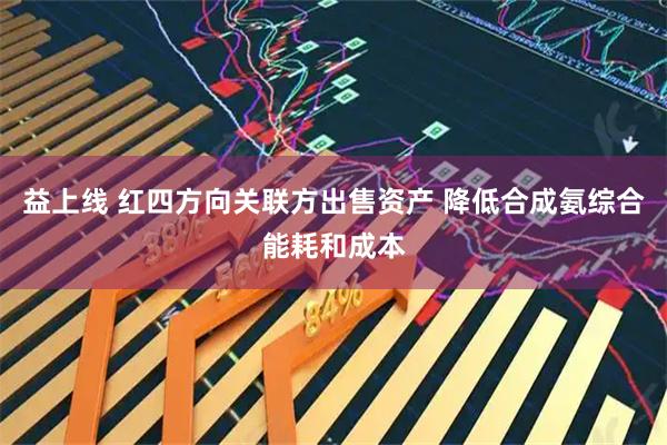 益上线 红四方向关联方出售资产 降低合成氨综合能耗和成本