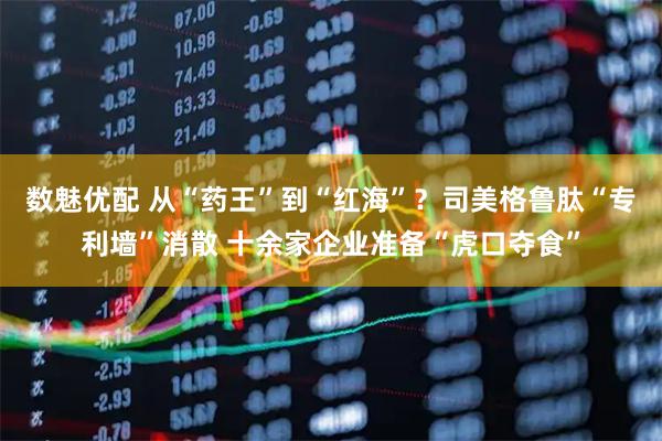 数魅优配 从“药王”到“红海”?司美格鲁肽“专利墙”消散 十余家企业准备“虎口夺食”