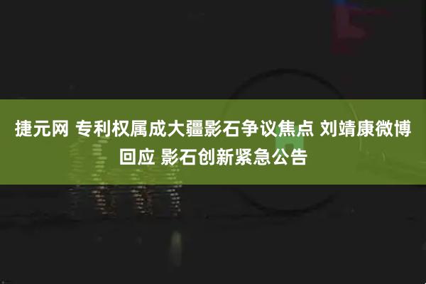 捷元网 专利权属成大疆影石争议焦点 刘靖康微博回应 影石创新紧急公告