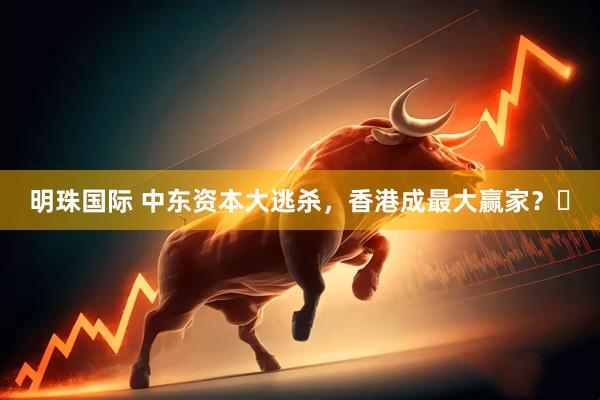 明珠国际 中东资本大逃杀，香港成最大赢家？‍