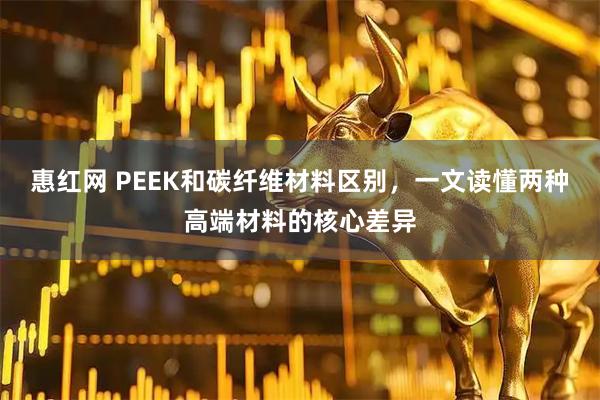 惠红网 PEEK和碳纤维材料区别，一文读懂两种高端材料的核心差异