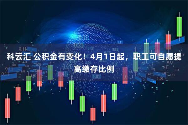 科云汇 公积金有变化！4月1日起，职工可自愿提高缴存比例