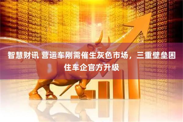 智慧财讯 营运车刚需催生灰色市场，三重壁垒困住车企官方升级