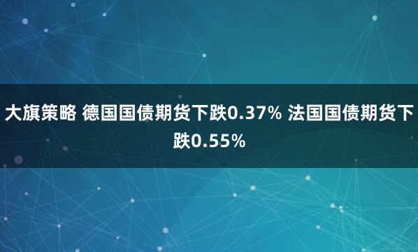 大旗策略 德国国债期货下跌0.37% 法国国债期货下跌0.55%