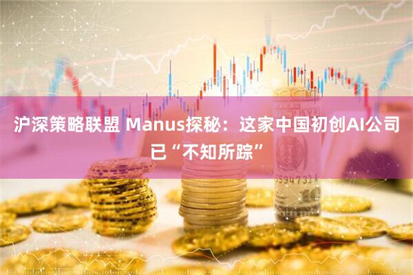 沪深策略联盟 Manus探秘：这家中国初创AI公司已“不知所踪”