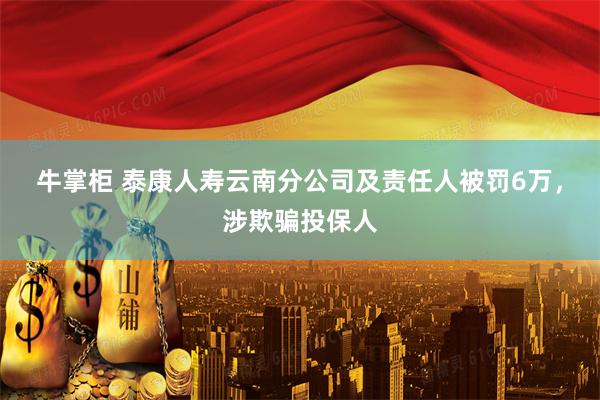 牛掌柜 泰康人寿云南分公司及责任人被罚6万，涉欺骗投保人