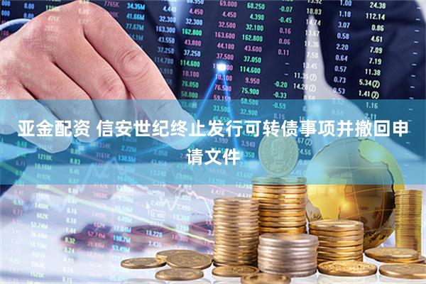 亚金配资 信安世纪终止发行可转债事项并撤回申请文件