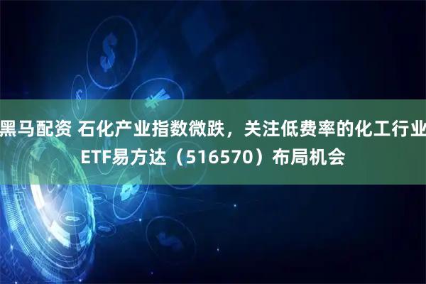 黑马配资 石化产业指数微跌，关注低费率的化工行业ETF易方达（516570）布局机会