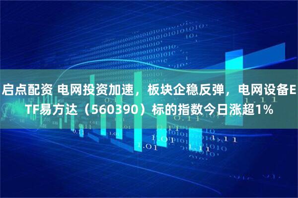 启点配资 电网投资加速，板块企稳反弹，电网设备ETF易方达（560390）标的指数今日涨超1%