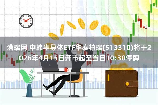 满瑞网 中韩半导体ETF华泰柏瑞(513310)将于2026年4月15日开市起至当日10:30停牌