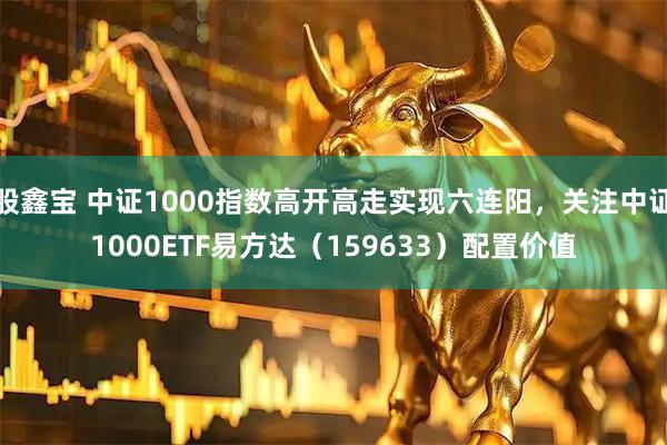 股鑫宝 中证1000指数高开高走实现六连阳，关注中证1000ETF易方达（159633）配置价值