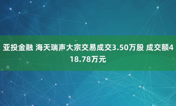 亚投金融 海天瑞声大宗交易成交3.50万股 成交额418.78万元