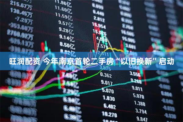 旺润配资 今年南京首轮二手房“以旧换新”启动