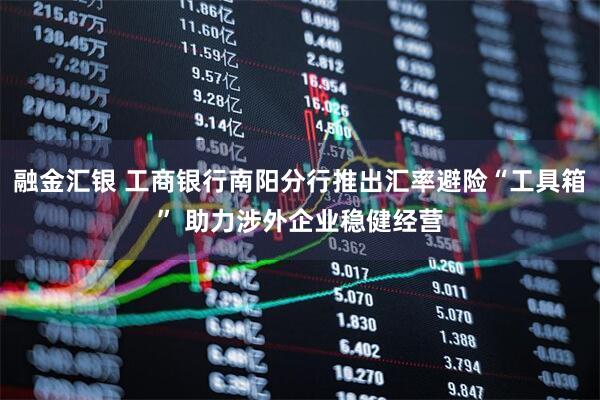 融金汇银 工商银行南阳分行推出汇率避险“工具箱” 助力涉外企业稳健经营