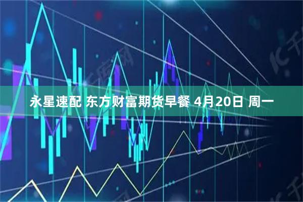 永星速配 东方财富期货早餐 4月20日 周一