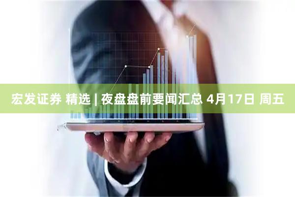 宏发证券 精选 | 夜盘盘前要闻汇总 4月17日 周五
