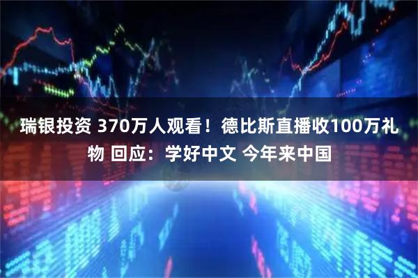 瑞银投资 370万人观看！德比斯直播收100万礼物 回应：学好中文 今年来中国