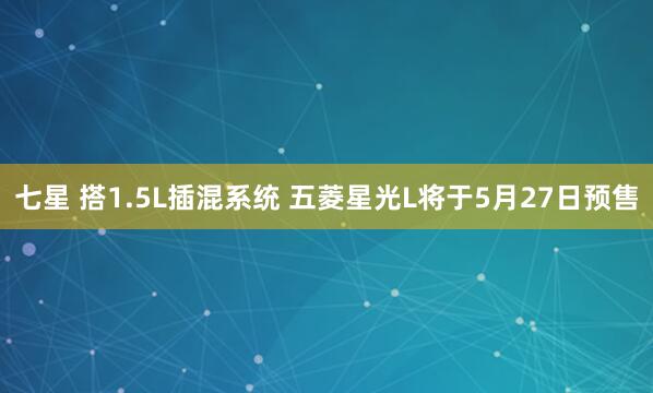 七星 搭1.5L插混系统 五菱星光L将于5月27日预售