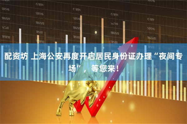 配资坊 上海公安再度开启居民身份证办理“夜间专场”，等您来！