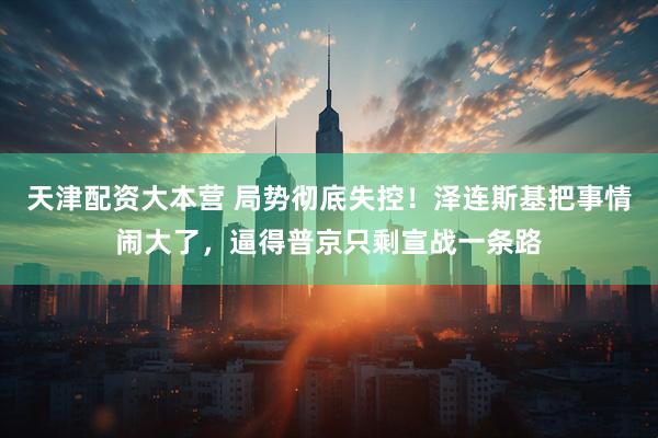 天津配资大本营 局势彻底失控!泽连斯基把事情闹大了,逼得普京只剩宣战一条路